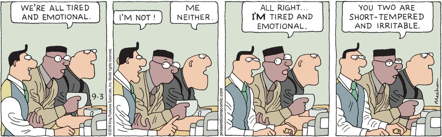 Line OCR: WE'RE ALL TIRED AND EMOTIONAL. ALL RIGHT... I'M TIRED AND YOU TWO ARE SHORT-TEMPERED AND IRRITABLE. ME I'M NOT ! NEITHER. EMOTIONAL. 9-3 WE'RE ALL TIRED AND EMOTIONAL. ALL RIGHT... I'M TIRED AND YOU TWO ARE SHORT-TEMPERED AND IRRITABLE. ME I'M NOT ! NEITHER. EMOTIONAL. 9-3
