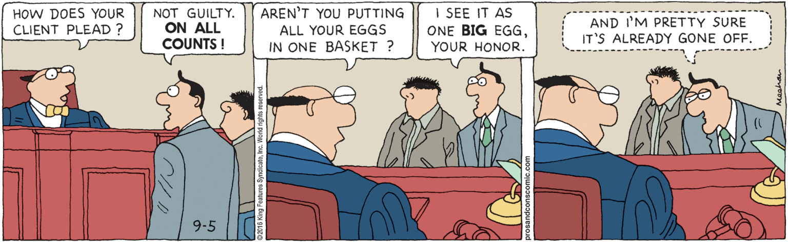 Fiction OCR: I SEE IT AS ONE BIG EGGYOUR HONOR. AREN'T YOU PUTTING HOW DOES YOUR CLIENT PLEAD ? NOT GUILTY. ON ALL COUNTS ! ALL YOUR EGGS IN ONE BASKET ? AND I'M PRETTY SURE IT'S ALREADY GONE OFF. 9-5 I SEE IT AS ONE BIG EGGYOUR HONOR. AREN'T YOU PUTTING HOW DOES YOUR CLIENT PLEAD ? NOT GUILTY. ON ALL COUNTS ! ALL YOUR EGGS IN ONE BASKET ? AND I'M PRETTY SURE IT'S ALREADY GONE OFF. 9-5