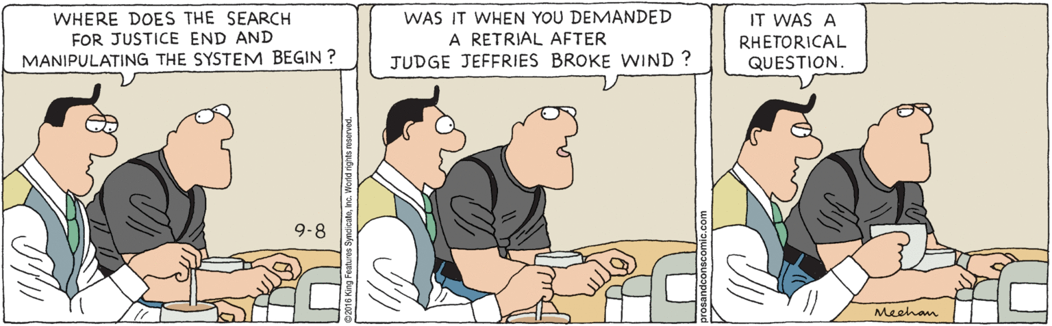 Comics OCR: WHERE DOES THE SEARCH FOR JUSTICE END AND MANIPULATING THE SYSTEM BEGIN ? WAS IT WHEN YOU DEMANDED A RETRIAL AFTER JUDGE JEFERIES BROKE WIND ? IT WAS A RHETORICAL QUESTION. 9-8 Meehan WHERE DOES THE SEARCH FOR JUSTICE END AND MANIPULATING THE SYSTEM BEGIN ? WAS IT WHEN YOU DEMANDED A RETRIAL AFTER JUDGE JEFERIES BROKE WIND ? IT WAS A RHETORICAL QUESTION. 9-8 Meehan