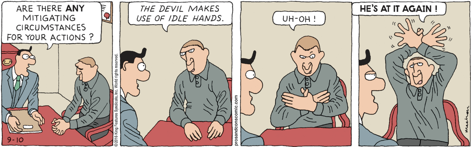 Cartoon OCR: HE'S AT IT AGAIN ! ARE THERE ANY MITIGATING THE DEVIL MAKES USE OF IDLE HANDS. UH-OH ! CIRCUMSTANCES FOR YOUR ACTIONS ? 9- 10 HE'S AT IT AGAIN ! ARE THERE ANY MITIGATING THE DEVIL MAKES USE OF IDLE HANDS. UH-OH ! CIRCUMSTANCES FOR YOUR ACTIONS ? 9- 10
