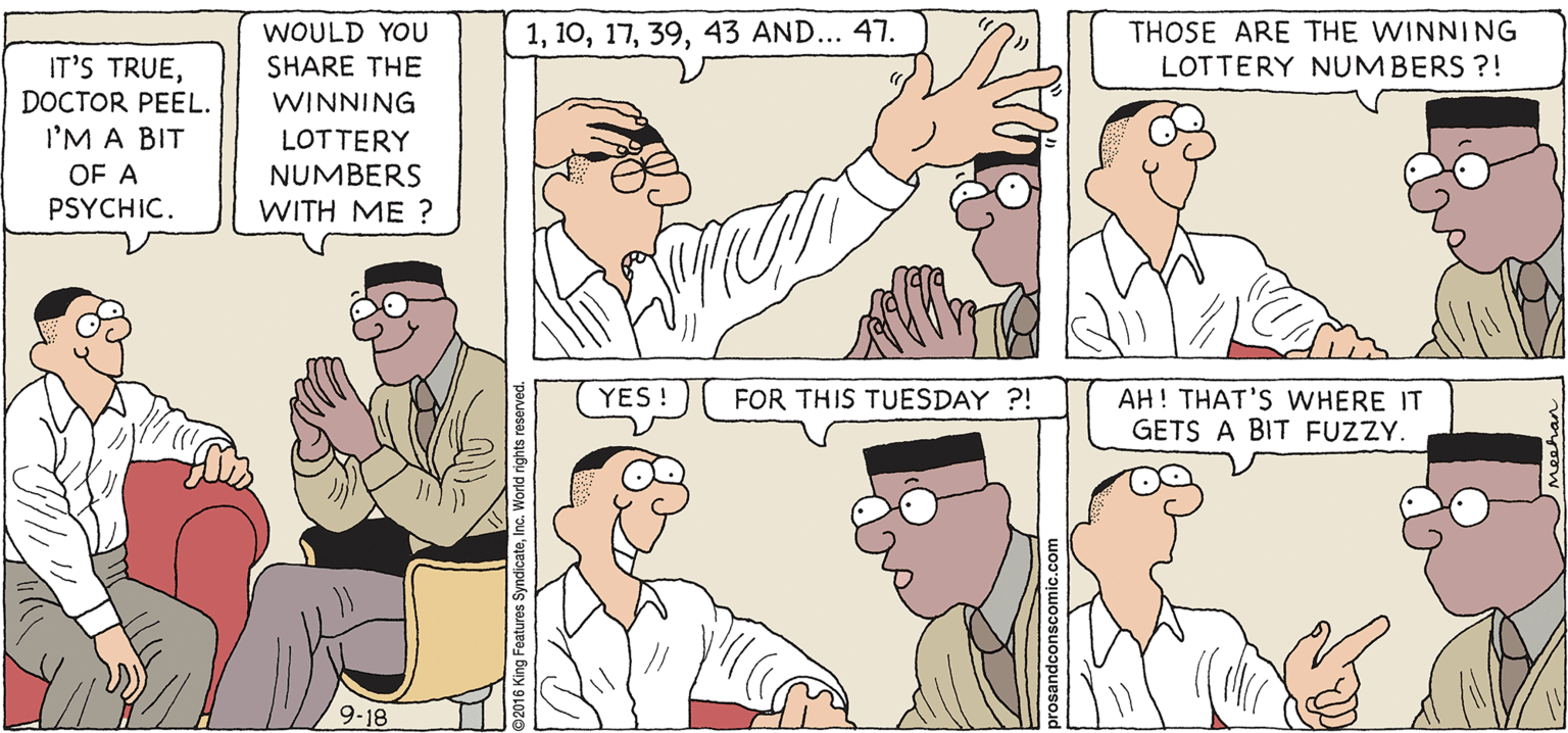 White OCR: PROS & CONS BY KIERAN MEEHAN WOULD YOU SHARE THE 143 AND... 47. THOSE ARE THE WINNING LOTTERY NUMBERS ?! IT'S TRUEDOCTOR PEEL. WINNING I'M A BIT OF A PSYCHIC. LOTTERY NUMBERS WITH ME ? YES ! AH! THAT'S WHERE IT GETS A BIT FUZZY. FOR THIS TUESDAY ?! 9-18 PROS & CONS BY KIERAN MEEHAN WOULD YOU SHARE THE 143 AND... 47. THOSE ARE THE WINNING LOTTERY NUMBERS ?! IT'S TRUEDOCTOR PEEL. WINNING I'M A BIT OF A PSYCHIC. LOTTERY NUMBERS WITH ME ? YES ! AH! THAT'S WHERE IT GETS A BIT FUZZY. FOR THIS TUESDAY ?! 9-18