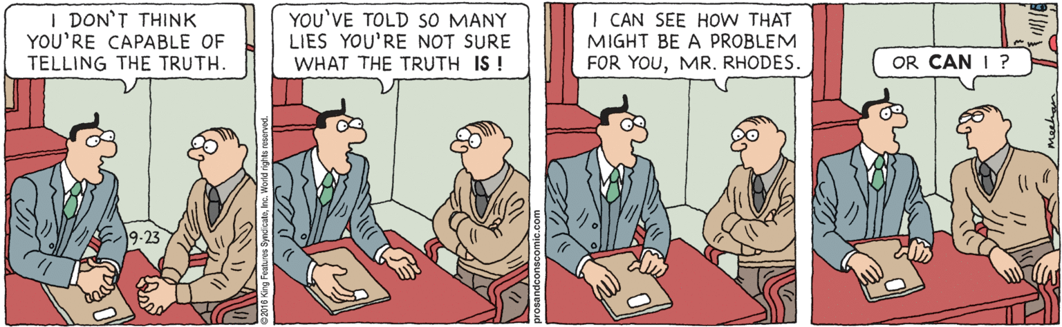 Cartoon OCR: I DON'T THINK YOU'RE CAPABLE OF TELLING THE TRUTH. YOU'VE TOLD SO MANY LIES YOU'RE NOT SURE WHAT THE TRUTH IS ! I CAN SEE HOW THAT MIGHT BE A PROBLEM FOR YOURHODES. OR CAN I ? 9-23 I DON'T THINK YOU'RE CAPABLE OF TELLING THE TRUTH. YOU'VE TOLD SO MANY LIES YOU'RE NOT SURE WHAT THE TRUTH IS ! I CAN SEE HOW THAT MIGHT BE A PROBLEM FOR YOURHODES. OR CAN I ? 9-23