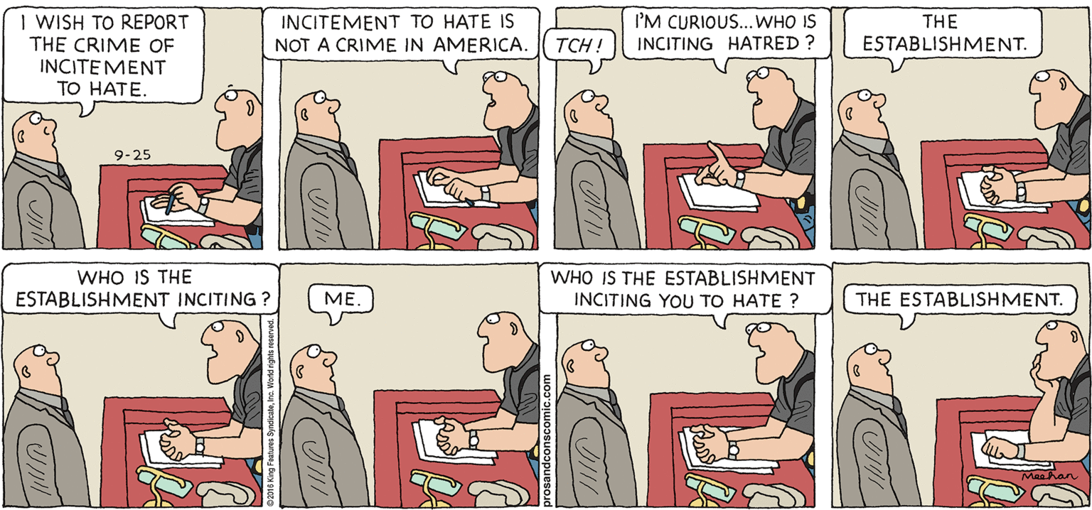 People OCR: PROS & CONS BY KIERAN MEEHAN I WISH TO REPORT THE CRIME OF INCITEMENT TO HATE. INCITEMENT TO HATE IS NOT A CRIME IN AMERICA. I'M CURIOUS... WHO IS INCITING HATRED ? THE ESTABLISHMENT. TCH ! 9-25 WHO IS THE ESTABLISHMENT INCITING ? WHO IS THE ESTABLISHMENT INCITING YOU TO HATE ? ME. THE ESTABLISHMENT. PROS & CONS BY KIERAN MEEHAN I WISH TO REPORT THE CRIME OF INCITEMENT TO HATE. INCITEMENT TO HATE IS NOT A CRIME IN AMERICA. I'M CURIOUS... WHO IS INCITING HATRED ? THE ESTABLISHMENT. TCH ! 9-25 WHO IS THE ESTABLISHMENT INCITING ? WHO IS THE ESTABLISHMENT INCITING YOU TO HATE ? ME. THE ESTABLISHMENT.