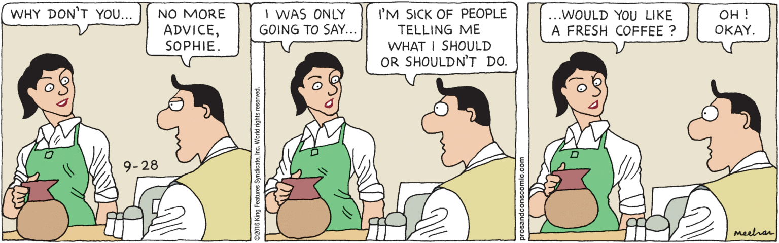 Conversation OCR: WHY DON'T YOU... I'M SICK OF PEOPLE TELLING ME WHAT I SHOULD OR SHOULDN'T DO. I WAS ONLY GOING TO SAY... NO MORE OH ! ..WOULD YOU LIKE A FRESH COFFEE ? ADVICESOPHIE. OKAY. 9-28 Meehar WHY DON'T YOU... I'M SICK OF PEOPLE TELLING ME WHAT I SHOULD OR SHOULDN'T DO. I WAS ONLY GOING TO SAY... NO MORE OH ! ..WOULD YOU LIKE A FRESH COFFEE ? ADVICESOPHIE. OKAY. 9-28 Meehar