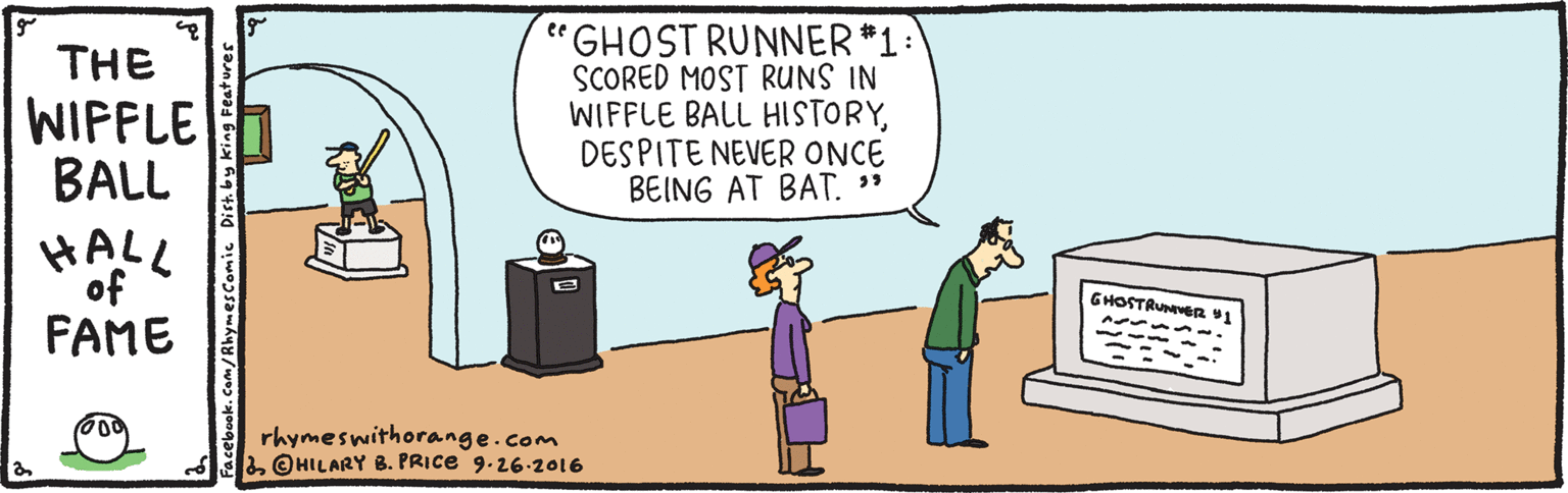 Event OCR: GHOST RUNNER*1: SCORED MOST RUNS IN WIFFLE BALL HISTORYDESPITE NEVER ONCE BEING AT BAT. " ee THE WIFFLE BALL HALL of GHOSTRUNER 41 FAME rhymeswithorange.com & @HILARY B. PRICE 9.26-2016 Facebook.Com/ RhymesComic Dist. by king F GHOST RUNNER*1: SCORED MOST RUNS IN WIFFLE BALL HISTORYDESPITE NEVER ONCE BEING AT BAT. " ee THE WIFFLE BALL HALL of GHOSTRUNER 41 FAME rhymeswithorange.com & @HILARY B. PRICE 9.26-2016 Facebook.Com/ RhymesComic Dist. by king F