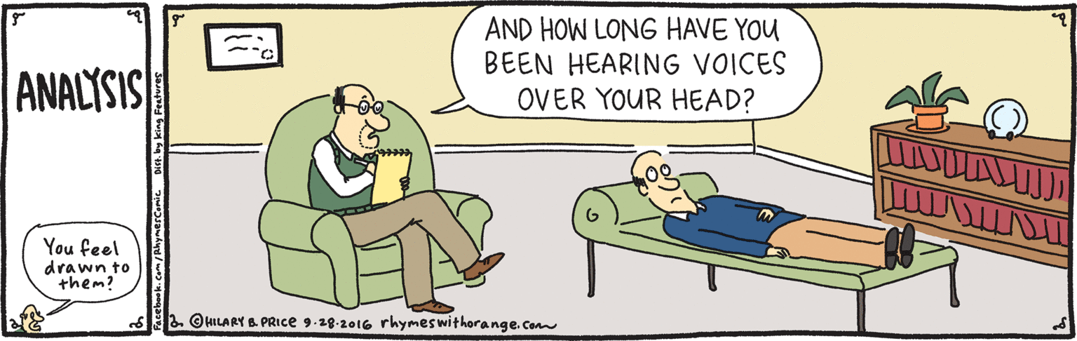 Rectangle OCR: AND HOW LONG HAVE YOU BEEN HEARING VOICES OVER YOUR HEAD? ANALYSIS You feel drawn to them? s2. OHILARY B. PRICE 9.28-2016 rhymeswithorange.com by king Features AND HOW LONG HAVE YOU BEEN HEARING VOICES OVER YOUR HEAD? ANALYSIS You feel drawn to them? s2. OHILARY B. PRICE 9.28-2016 rhymeswithorange.com by king Features