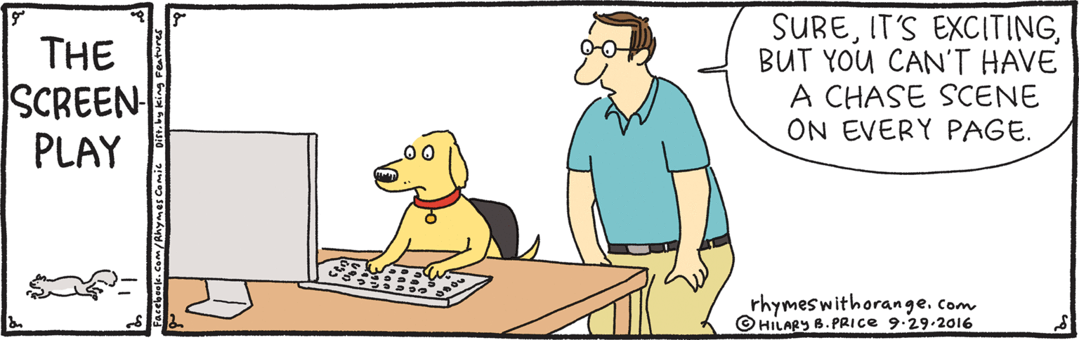 Happy OCR: THE SCREEN PLAY SUREBUT YOU CAN'T HAVE A CHASE SCENE ON EVERY PAGE. rhymeswithorange.com © HILARY B. PRICE 9.29.2016 Facebook. Com/Rhymes Comic THE SCREEN PLAY SUREIT'S EXCITINGBUT YOU CAN'T HAVE A CHASE SCENE ON EVERY PAGE. rhymeswithorange.com © HILARY B. PRICE 9.29.2016 Facebook. Com/Rhymes Comic