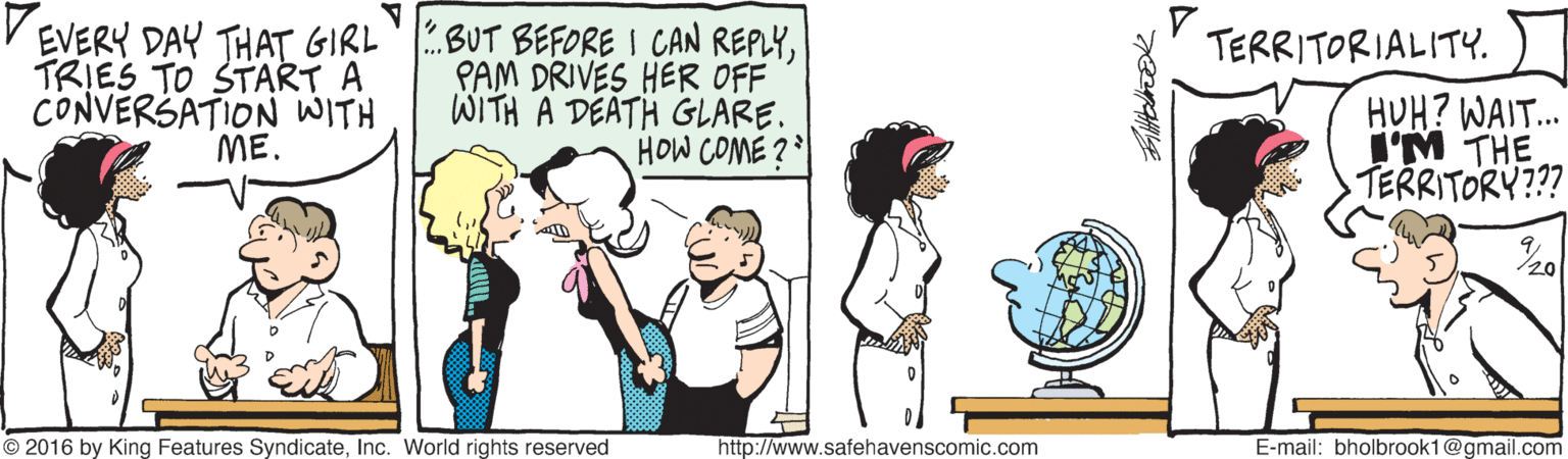Fictional character OCR: V EVERY DAY THAT GIRL TRIES TO START A CONVERSATION WITH ME. BUT BEFORE I CAN REPLYPAM DRIVES HER OFF WITH A DEATH GLARE. HOW COME 2 TERRITORIALITY. HUH? WAIT. I'M THE TERRITORY??? © 2016 by King Features SyndicateInc. World rights reserved http://www.safehavenscomic.com E-mail: bholbrook1@gmail.com V EVERY DAY THAT GIRL TRIES TO START A CONVERSATION WITH ME. BUT BEFORE I CAN REPLYPAM DRIVES HER OFF WITH A DEATH GLARE. HOW COME 2 TERRITORIALITY. HUH? WAIT. I'M THE TERRITORY??? © 2016 by King Features SyndicateInc. World rights reserved http://www.safehavenscomic.com E-mail: bholbrook1@gmail.com