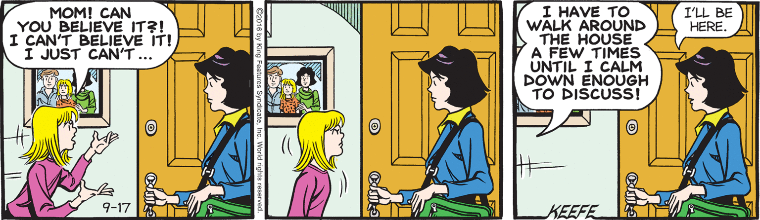 Conversation OCR: MOM! CAN YOU BELIEVE IT?! I CAN'T BELIEVE IT! I JUST CAN'T ... I HAVE TO WALK AROUND THE HOUSE A FEW TIMES UNTIL I CALM DOWN ENOÜGH TO DISCUSS! I'LL BE HERE. 9-17 KEEFE MOM! CAN YOU BELIEVE IT?! I CAN'T BELIEVE IT! I JUST CAN'T ... I HAVE TO WALK AROUND THE HOUSE A FEW TIMES UNTIL I CALM DOWN ENOÜGH TO DISCUSS! I'LL BE HERE. 9-17 KEEFE