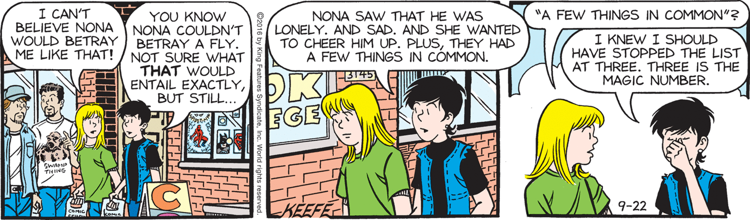 Interaction OCR: I CAN'T BELIEVE NONA WOULD BETRAY ME LIKE THAT! "A FEW THINGS IN COMMON"? YOU KNOW NONA COULDN'T BETRAY A FLY. NOT SURE WHAT THAT WOULD ENTAIL EXACTLYBUT STILL... NONA SAW THAT HE WAS LONELY. AND SAD. AND SHE WANTED TO CHEER HIM UP. PLUSTHEY HAD A FEW THINGS IN CÓMMON. I KNEW I SHOULD HAVE STOPPED THE LIST AT THREE. THREE IS THE MAGIC NUMBER. PK EGEN THIING 9-22 KEEFEC komis ing Features SyndicateIn I CAN'T BELIEVE NONA WOULD BETRAY ME LIKE THAT! "A FEW THINGS IN COMMON"? YOU KNOW NONA COULDN'T BETRAY A FLY. NOT SURE WHAT THAT WOULD ENTAIL EXACTLYBUT STILL... NONA SAW THAT HE WAS LONELY. AND SAD. AND SHE WANTED TO CHEER HIM UP. PLUSTHEY HAD A FEW THINGS IN CÓMMON. I KNEW I SHOULD HAVE STOPPED THE LIST AT THREE. THREE IS THE MAGIC NUMBER. PK EGEN THIING 9-22 KEEFEC komis ing Features Syndicate