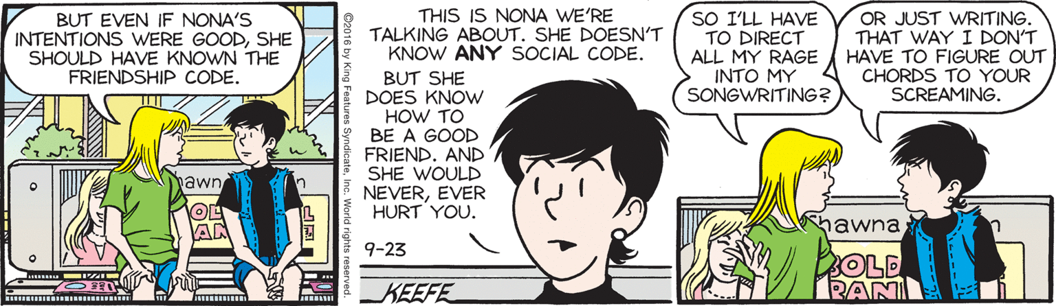 Cartoon OCR: BUT EVEN IF NONA'S INTENTIONS WERE GOODSHE SHOULD HAVE KNOWN THE FRIENDSHIP CODE. THIS IS NONA WE'RE TALKING ABOUT. SHE DOESN'T KNOW ANY SOCIAL CODE. SO I'LL HAVE TO DIRECT ALL MY RAGE INTO MY SONGWRITING? OR JUST WRITING. THAT WAY I DON'T HAVE TO FIGURE OUT CHORDS TO YOUR SCREAMING. BUT SHE DOES KNOW HOW TO BE A GOOD FRIEND. AND SHE WOULD NEVEREVER HURT YOU. awn AN hawna 9-23 OLD RAN KEEFE BUT EVEN IF NONA'S INTENTIONS WERE GOODSHE SHOULD HAVE KNOWN THE FRIENDSHIP CODE. THIS IS NONA WE'RE TALKING ABOUT. SHE DOESN'T KNOW ANY SOCIAL CODE. SO I'LL HAVE TO DIRECT ALL MY RAGE INTO MY SONGWRITING? OR JUST WRITING. THAT WAY I DON'T HAVE TO FIGURE OUT CHORDS TO YOUR SCREAMING. BUT SHE DOES KNOW HOW TO BE A GOOD FRIEND. AND SHE WOULD NEVEREVER HURT YOU. awn AN hawna 9-23 OLD RAN KEEFE
