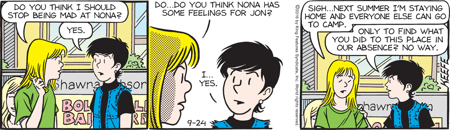 Jaw OCR: DO YOU THINK I SHOULD STOP BEING MAD AT NONA? DO...DO YOU THINK NONA HAS SOME FEELINGS FOR JON? SIGH...NEXT SUMMER I'M STAYING HOME AND EVERYONE ELSE CAN GO TO CAMP. YES. ONLY TO FIND WHAT YOU DID TO THIS PLACE IN OUR ABSENCE? NO WAY. I... YES. 6hawna sor BOL BAI hawn RE 9-24 Features SyndicateInc. World rights reserved. DO YOU THINK I SHOULD STOP BEING MAD AT NONA? DO...DO YOU THINK NONA HAS SOME FEELINGS FOR JON? SIGH...NEXT SUMMER I'M STAYING HOME AND EVERYONE ELSE CAN GO TO CAMP. YES. ONLY TO FIND WHAT YOU DID TO THIS PLACE IN OUR ABSENCE? NO WAY. I... YES. 6hawna sor BOL BAI hawn RE 9-24 Features SyndicateInc. World rights reserved.