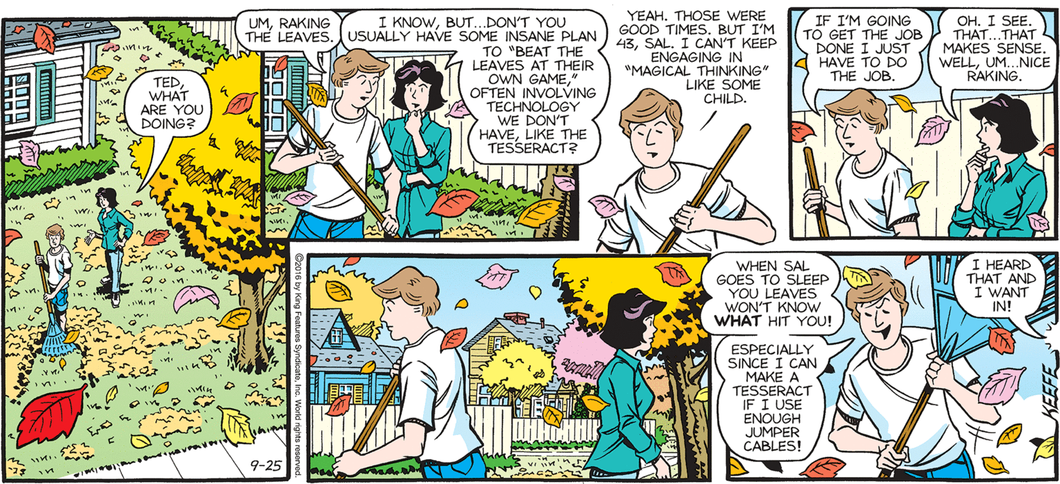 Publication OCR: SALLY I KNOWBUT...DON'T YOU THE LEAVES.USUALLY HAVE SOME INSANE PLAN TO "BEAT THE LEAVES AT THEIR OWN GAME" OFTEN INVOLVING TECHNOLOGY WE DON'T HAVELIKE THE TESSERACT? YEAHTHOSE WERE GOOD TIMES. BUT I'M 43SAL. I CAN'T KEEP ENGAGING IN "MAGICAL THINKING" LIKE SOME ECHILD. IF I'M GOING TO GET THE JOB DONE I JUST HAVE TO DO THE JOB. OH. I SEE. THAT..THAT L MAKES SENSE. WELLUM.NICE RAKING. UMRAKING by Francesco Marciuliano TEDWHAT ARE YOU DOING? WHEN SAL GOES TO SLEEP YOU LEAVES WON'T KNOW WHAT HIT YOU! I HEARD THAT AND I WANT IN! SoWHAT DO YOU THINK HE HAS IN STORE FOR US THIS YEAR? ESPECIALLY SINCE I CAN "MAKE A TESSERACT IF I USE ENOUGH JUMPER CABLES! NOT SURE. I HOPE IT INVOLVES A POGO STICK SO HE CAN ACCIDENTALLY PUNCTURE A SEWER MAIN AGAIN. 9-25 SALLY I KNOWBUT...DON'T YOU THE LEAVES.USUALLY HAVE SOME INSANE PLAN TO "BEAT THE LEAVES AT THEIR OWN GAME" OFTEN INVOLVING TECHNOLOGY WE DON'T HAVELIKE THE TESSERACT? YEAHTHOSE WERE GOOD TIMES. BUT I'M 43SAL. I CAN'T KEEP ENGAGING IN "MAGICAL THINKING" LIKE SOME ECHILD. IF I'M GOING TO GET THE JOB DONE I JUST HAVE TO DO THE JOB. OH. I SEE. THAT..THAT L MAKES SENSE. WELLUM.NICE RAKING. UMRAKING by Francesco Marciuliano TEDWHAT ARE YOU DOING? WHEN SAL GOES TO SLEEP YOU LEAVES WON'T KNOW WHAT HIT YOU! I HEARD THAT AND I WANT IN! SoWHAT DO YOU THINK HE HAS IN STORE FOR US THIS YEAR? ESPECIALLY SINCE I CAN "MAKE A TESSERACT IF I USE ENOUGH JUMPER CABLES! NOT SURE. I HOPE IT INVOLVES A POGO STICK SO HE CAN ACCIDENTALLY PUNCTURE A SEWER MAIN AGAIN. 9-25