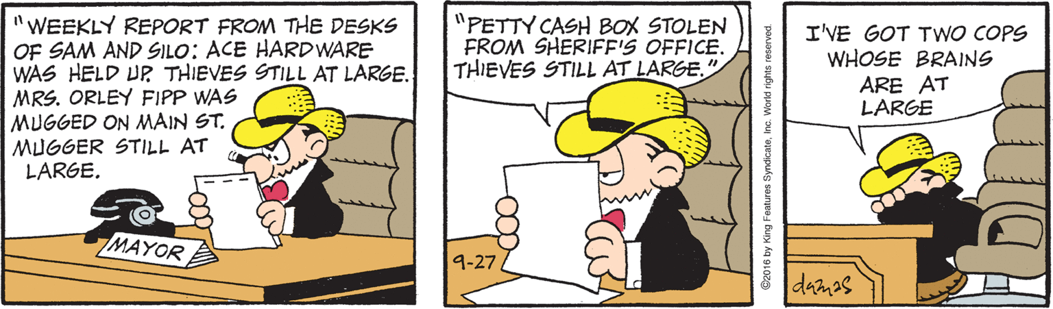 Gesture OCR: "PETTY CASH BOX STOLEN FROM SHERIFF'S OFFICE. THIEVES STILL AT LARGE." WEEKLY REPORT FROM THE DESKS OF SAM AND SILO: ACE HARDWARE WAS HELD UP THIEVES STILL AT LARGE. MRS. ORLEY FIPP WAS MUGGED ON MAIN ST. MUGGER STILL AT LARGE. I'VE GOT TwO COPS WHOSE BRAINS ARE AT LARGE MAYOR 9-27 damas ©2016 by King Features SyndicateInc. Workd rights reserved. "PETTY CASH BOX STOLEN FROM SHERIFF'S OFFICE. THIEVES STILL AT LARGE." WEEKLY REPORT FROM THE DESKS OF SAM AND SILO: ACE HARDWARE WAS HELD UP THIEVES STILL AT LARGE. MRS. ORLEY FIPP WAS MUGGED ON MAIN ST. MUGGER STILL AT LARGE. I'VE GOT TwO COPS WHOSE BRAINS ARE AT LARGE MAYOR 9-27 damas ©2016 by King Features SyndicateInc. Workd rights reserved.