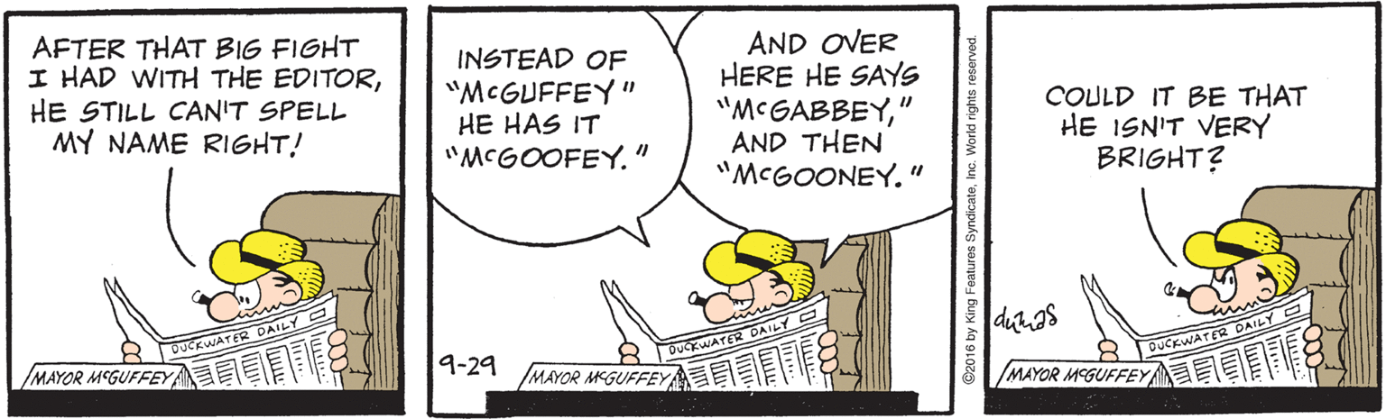 Art OCR: AFTER THAT BIG FIGHT I HAD WITH THE EDITORHE STILL CAN'T SPELL MY NAME RIGHT! INSTEAD OF "MCGUFFEY" HE HAS IT "MCGOOFEY." AND OVER HERE HE SAYS "MCGABBEY" AND THEN "MCGOONEY." COULD IT BE THAT HE ISN'T VERY BRIGHT? DUCKWATER DAILY WATER /MAYOR MCGUFFEYA 19-29 DUCKWATER DAILY IMAYOR MCGUFFEY MAYOR MCGUFFEY C2016 by King Featur AFTER THAT BIG FIGHT I HAD WITH THE EDITORHE STILL CAN'T SPELL MY NAME RIGHT! INSTEAD OF "MCGUFFEY" HE HAS IT "MCGOOFEY." AND OVER HERE HE SAYS "MCGABBEY" AND THEN "MCGOONEY." COULD IT BE THAT HE ISN'T VERY BRIGHT? DUCKWATER DAILY WATER /MAYOR MCGUFFEYA 19-29 DUCKWATER DAILY IMAYOR MCGUFFEY MAYOR MCGUFFEY C2016 by King Featur