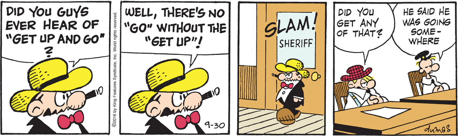 Happy OCR: DID YOU GUYS EVER HEAR OF "GET UP AND GO" WELLTHERE'S NO "GO" WITHOUT THE "GET UP"! DID YOU GET ANY OF THAT? HE SAID HE WAS GOING SOME - WHERE SLAM! SHERIFF 9-30 dumos ©2016 by King Features : DID YOU GUYS EVER HEAR OF "GET UP AND GO" WELLTHERE'S NO "GO" WITHOUT THE "GET UP"! DID YOU GET ANY OF THAT? HE SAID HE WAS GOING SOME - WHERE SLAM! SHERIFF 9-30 dumos ©2016 by King Features :
