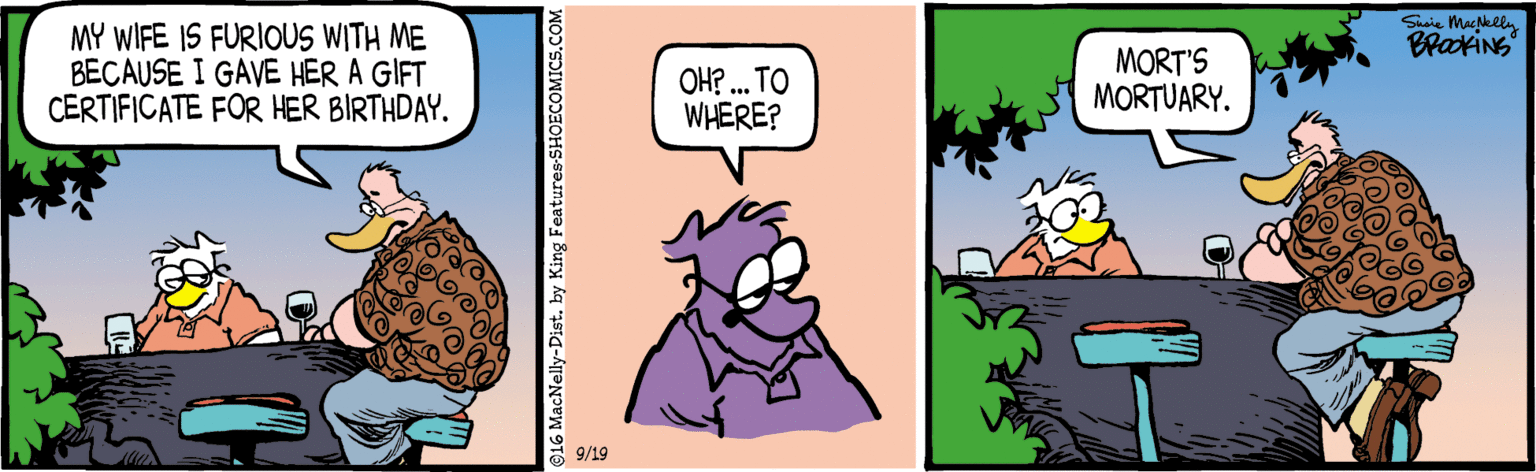 Animated cartoon OCR: Susie MacNely MY WIFE IS FURIOUS WITH ME BECAUSE I GAVE HER A GIFT CERTIFICATE FOR HER BIRTHDAY. Braxins OH? . TO WHERE? MORT'S MORTUARY. 9/19 @16 MacNelly-Dist. by King Features-SHOE Susie MacNely MY WIFE IS FURIOUS WITH ME BECAUSE I GAVE HER A GIFT CERTIFICATE FOR HER BIRTHDAY. Braxins OH? . TO WHERE? MORT'S MORTUARY. 9/19 @16 MacNelly-Dist. by King Features-SHOE