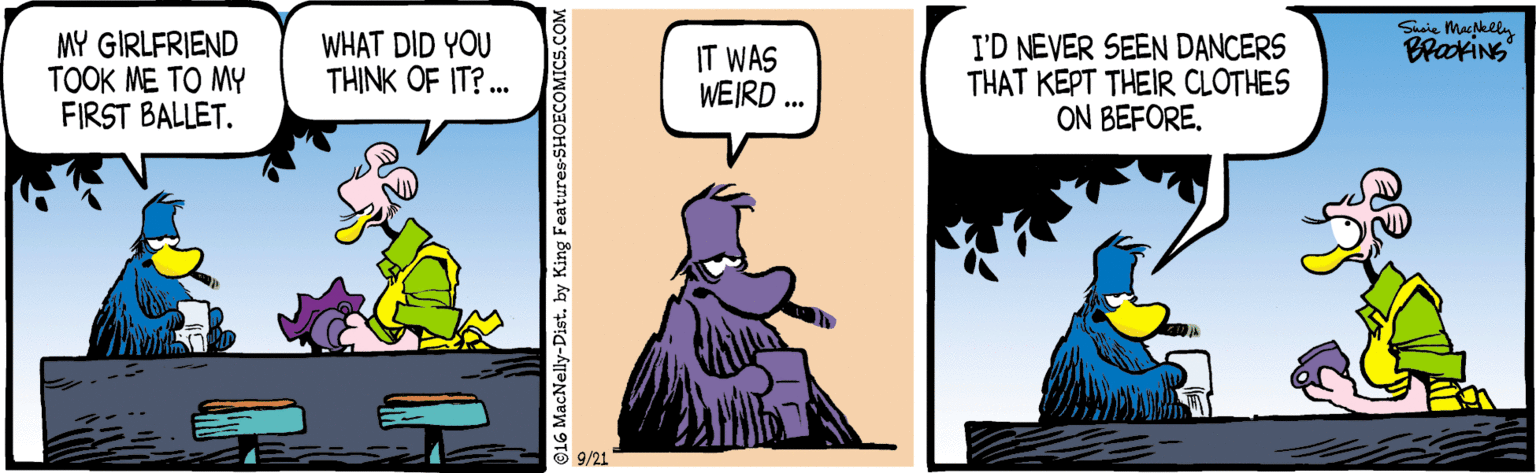 Comics OCR: Susie Makeln BrakiNg MY GIRLFRIEND TOOK ME TO MY FIRST BALLET. WHAT DID YOU TH?NK OF IT? . IT WAS WEIRD .. I'D NEVER SEEN DANCERS THAT KEPT THEIR CLOTHES ON BEFORE9/21 @16 MacNelly-Dist. by King Features-SHOECOMICS.COM Susie Makeln BrakiNg MY GIRLFRIEND TOOK ME TO MY FIRST BALLET. WHAT DID YOU TH?NK OF IT? . IT WAS WEIRD .. I'D NEVER SEEN DANCERS THAT KEPT THEIR CLOTHES ON BEFORE9/21 @16 MacNelly-Dist. by King Features-SHOECOMICS.COM