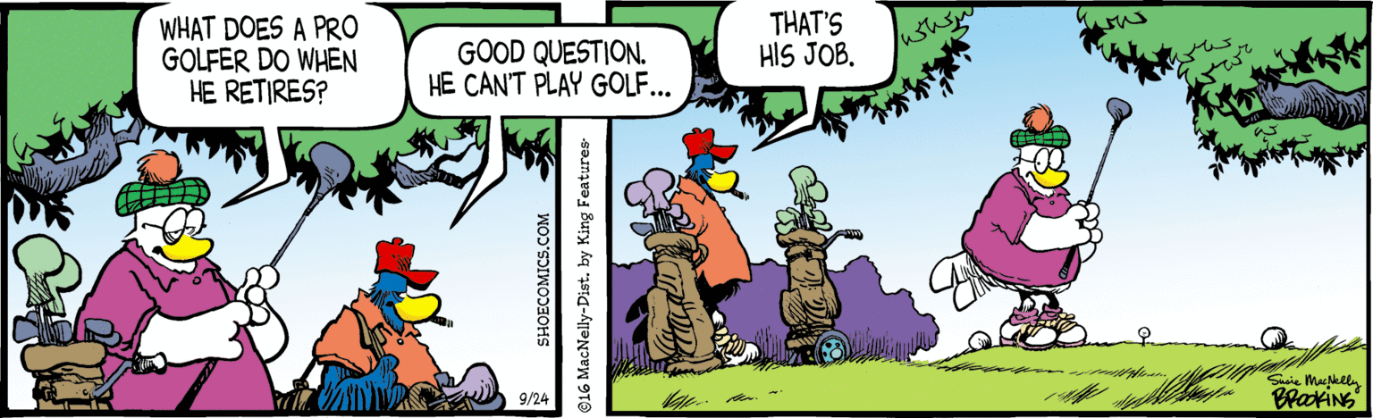 Publication OCR: WHAT DOES A PRO GOLFER DO WHEN HE RETIRES? GOOD QUESTION. HE CAN'T PLAY GOLF... THAT'S HIS JOB. 9/24 Shoie Macklla BrkiNS SHOECOMICS.COM ©16 MacNelly-Dist. by King Features- WHAT DOES A PRO GOLFER DO WHEN HE RETIRES? GOOD QUESTION. HE CAN'T PLAY GOLF... THAT'S HIS JOB. 9/24 Shoie Macklla BrkiNS SHOECOMICS.COM ©16 MacNelly-Dist. by King Features-