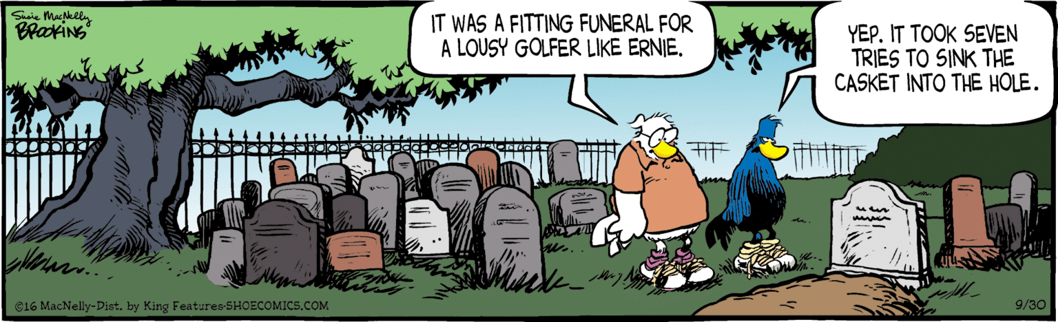 Grass OCR: Saie Macgklly BraxiNS IT WAS A FITTING FUNERAL FOR A LOUSY GOLFER LIKE ERNIE. YEP. IT TOOK SEVEN TRIES TO SINK THE CASKET INTO THE HOLE. C16 MacNelly-Dist. by King Features SHOECOMIC5.COM 9/30 Saie Macgklly BraxiNS IT WAS A FITTING FUNERAL FOR A LOUSY GOLFER LIKE ERNIE. YEP. IT TOOK SEVEN TRIES TO SINK THE CASKET INTO THE HOLE. C16 MacNelly-Dist. by King Features SHOECOMIC5.COM 9/30