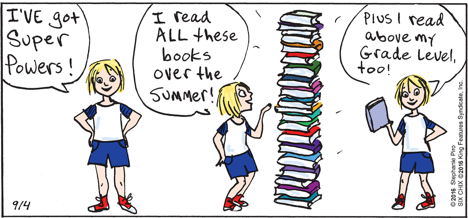 Artwork OCR: I'VE got Super Powers! PIUSI read above my Grade Leveltoo! I read ALL these books over the SUMMer! 9/4 ©2016 Stephanie Piro SIX CHIX ©2016 King Features SyndicateInc. I'VE got Super Powers! PIUSI read above my Grade Leveltoo! I read ALL these books over the SUMMer! 9/4 ©2016 Stephanie Piro SIX CHIX ©2016 King Features Syndicate
