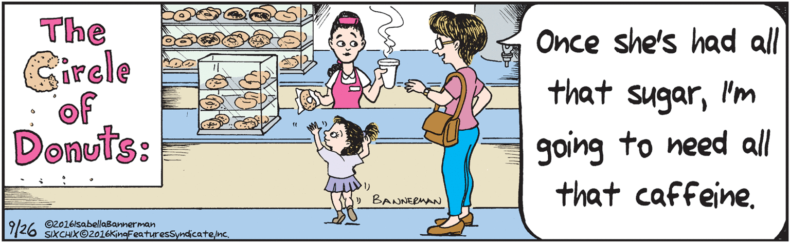 Mammal OCR: the Girele of Donuts: Once she's had all that sugarI'm going to need all that caffeine. (1 BANNE RUAN isabellabannerman.com- 9/24 ©2016lsabellaBannerman SIXCHX©2016KingFeaturesSyndicatenc. the Girele of Donuts: Once she's had all that sugarI'm going to need all that caffeine. (1 BANNE RUAN isabellabannerman.com- 9/24 ©2016lsabellaBannerman SIXCHX©2016KingFeaturesSyndicate