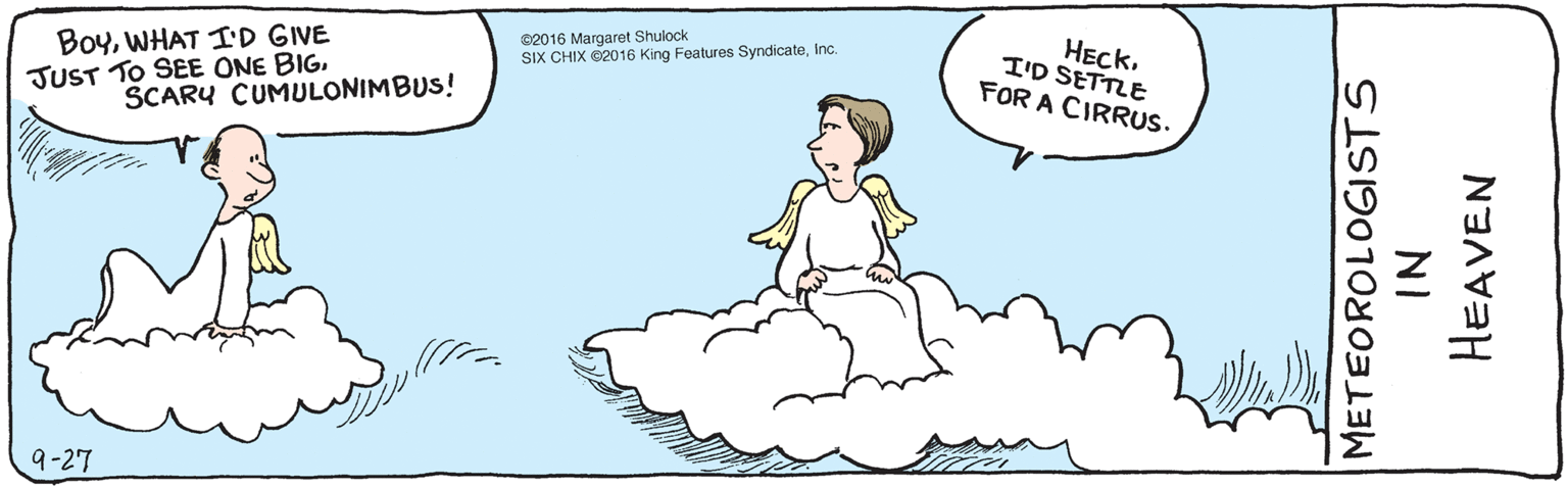 Rectangle OCR: BoyWHAT ID GIVE JUST TO SEE ONE BIGSCARU CUMULONIMBUS! HECKI'D SETTLE FOR A CIRRUS. 9-27 Meteorologists in Heaven ©2016 Margaret Shulock SIX CHIX ©2016 King Features SyndicateWHAT ID GIVE JUST TO SEE ONE BIGSCARU CUMULONIMBUS! HECKI'D SETTLE FOR A CIRRUS. 9-27 Meteorologists in Heaven ©2016 Margaret Shulock SIX CHIX ©2016 King Features Syndicate
