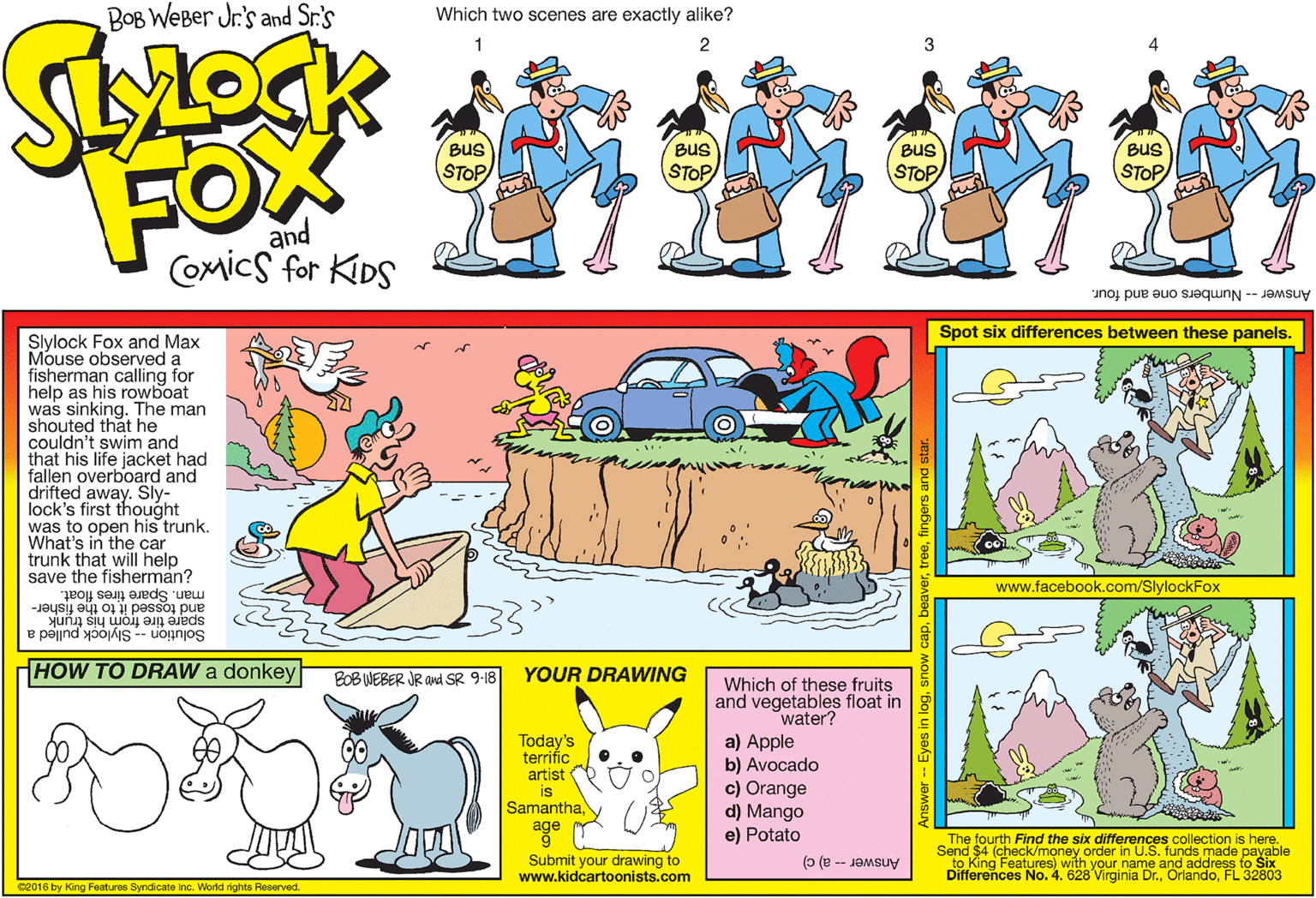 Font OCR: BOB WEBer Jr.'s and Sr.'s Which two scenes are exactly alike? 1 Bus BuS BuS Bus FOW STOP STOP STOP STOP and Comics for KIDS Answer -- Numbers one and four. Spot six differences between these panels. Slylock Fox and Max Mouse observed a fisherman calling for help as his rowboat was sinking. The man shouted that he couldn't swim and that his life jacket had fallen overboard and drifted away. Sly- lock's first thought was to open his trunk. What's in the car trunk that will help save the fisherman? www.facebook.com/SlylockFox man. Spare tires float. spare tire from his trunk Solution -- Slylock pulled a and tossed it to the fisher- HOW TO DRAW a donkey BOB WEBER JR and SR 9-18 YOUR DRAWING Which of these fruits and vegetables float in water? a) Apple b) Avocado c) Orange d) Mango e) Potato Today's terrific artist Samanthaage Submit your drawing to www.kidcartoonists.com The fourth Find the six differences collection is here. Send $4 (check/money order in U.S. funds made payable to King Features) with your name and address to Six Differences No. 4. 628 Virginia Dr.FL 32803 Answer - a) c) 02016 by King Foaturas Syndicate Inc. World rights Reserved. Answer-- Eyes in logsno BOB WEBer Jr.'s and Sr.'s Which two scenes are exactly alike? 1 Bus BuS BuS Bus FOW STOP STOP STOP STOP and Comics for KIDS Answer -- Numbers one and four. Spot six differences between these panels. Slylock Fox and Max Mouse observed a fisherman calling for help as his rowboat was sinking. The man shouted that he couldn't swim and that his life jacket had fallen overboard and drifted away. Sly- lock's first thought was to open his trunk. What's in the car trunk that will help save the fisherman? www.facebook.com/SlylockFox man. Spare tires float. spare tire from his trunk Solution -- Slylock pulled a and tossed it to the fisher- HOW TO DRAW a donkey BOB WEBER JR and SR 9-18 YOUR DRAWING Which of these fruits and vegetables float in water? a) Apple b) Avocado c) Orange d) Mango e) Potato Today's terrific artist Samanthaage Submit your drawing to www.kidcartoonists.com The fourth Find the six differences collection is here. Send $4 (check/money order in U.S. funds made payable to King Features) with your name and address to Six Differences No. 4. 628 Virginia Dr.FL 32803 Answer - a) c) 02016 by King Foaturas Syndicate Inc. World rights Reserved. Answer-- Eyes in log