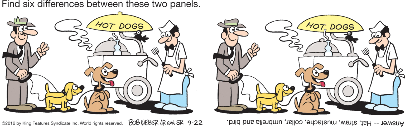 Organism OCR: Find six differences between these two panels. HOT. DOGS HOT DOGS ©2016 by King Features Syndicate Inc. World rights reserved. BoB WEBER JR and SR 9-22 Answer -- Hatumbrella and bird. Find six differences between these two panels. HOT. DOGS HOT DOGS ©2016 by King Features Syndicate Inc. World rights reserved. BoB WEBER JR and SR 9-22 Answer -- Hatumbrella and bird.