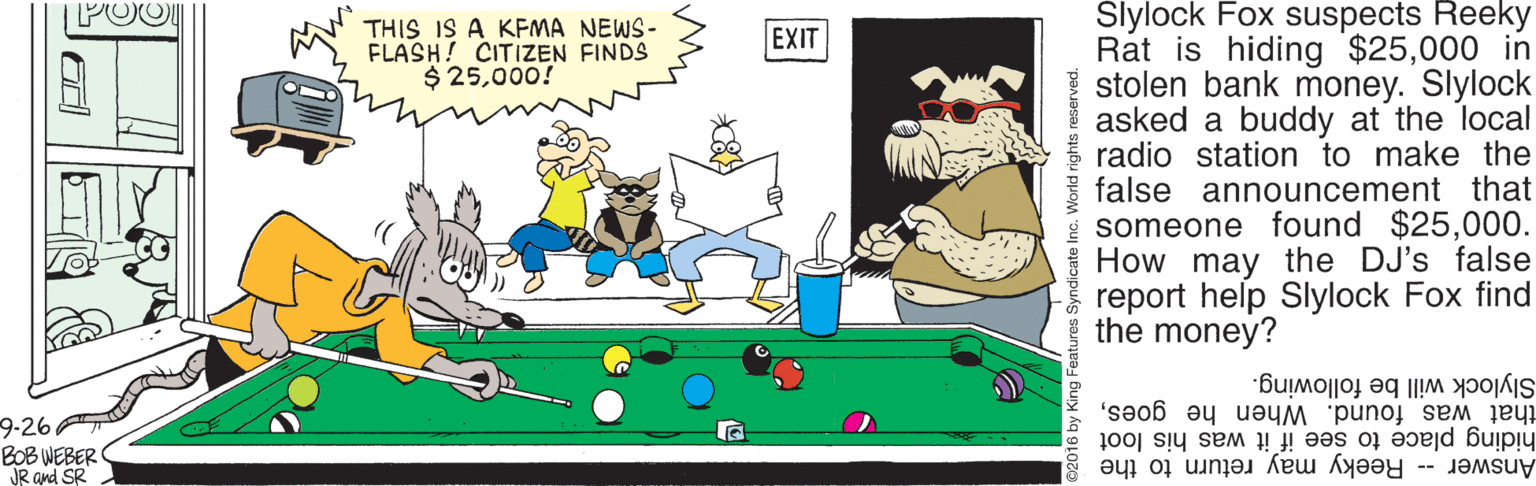 Precision sports OCR: Slylock Fox suspects Reeky Rat is hiding $25000 in stolen bank money. Slylock asked a buddy at the local f radio station to make the false announcement that * someone found $25000. How may the DJ's false report help Slylock Fox find the money? POOL THIS IS A KEMA NEWS- FLASH! CITIZEN FINDS $ 25000! EXIT Slylock will be following. that was found. When he goeshiding place to see if it was his loot 9-26 BOB WEBER JR and SR Answer Reeky may return to the Syndicate Inc. World rights reserved. Slylock Fox suspects Reeky Rat is hiding $25000 in stolen bank money. Slylock asked a buddy at the local f radio station to make the false announcement that * someone found $25000. How may the DJ's false report help Slylock Fox find the money? POOL THIS IS A KEMA NEWS- FLASH! CITIZEN FINDS $ 25000! EXIT Slylock will be following. that was found. When he goeshiding place to see if it was his loot 9-26 BOB WEBER JR and SR Answer Reeky may return to the Syndicate Inc. World rights reserved.