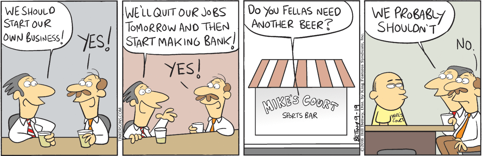 Line OCR: WE SHOULD START OUR oWN BUSINESS! YES! WELLQUIT OUR JOBS TOMORROW AND THEN START MAKING BANK! Do You FELLAS NEED ANOTHER BEER? WE PROBABLY SHOULON'T No. YES! GOURT MIKES SPORTS BAR by King Features SyndicateI WE SHOULD START OUR oWN BUSINESS! YES! WELLQUIT OUR JOBS TOMORROW AND THEN START MAKING BANK! Do You FELLAS NEED ANOTHER BEER? WE PROBABLY SHOULON'T No. YES! GOURT MIKES SPORTS BAR by King Features Syndicate