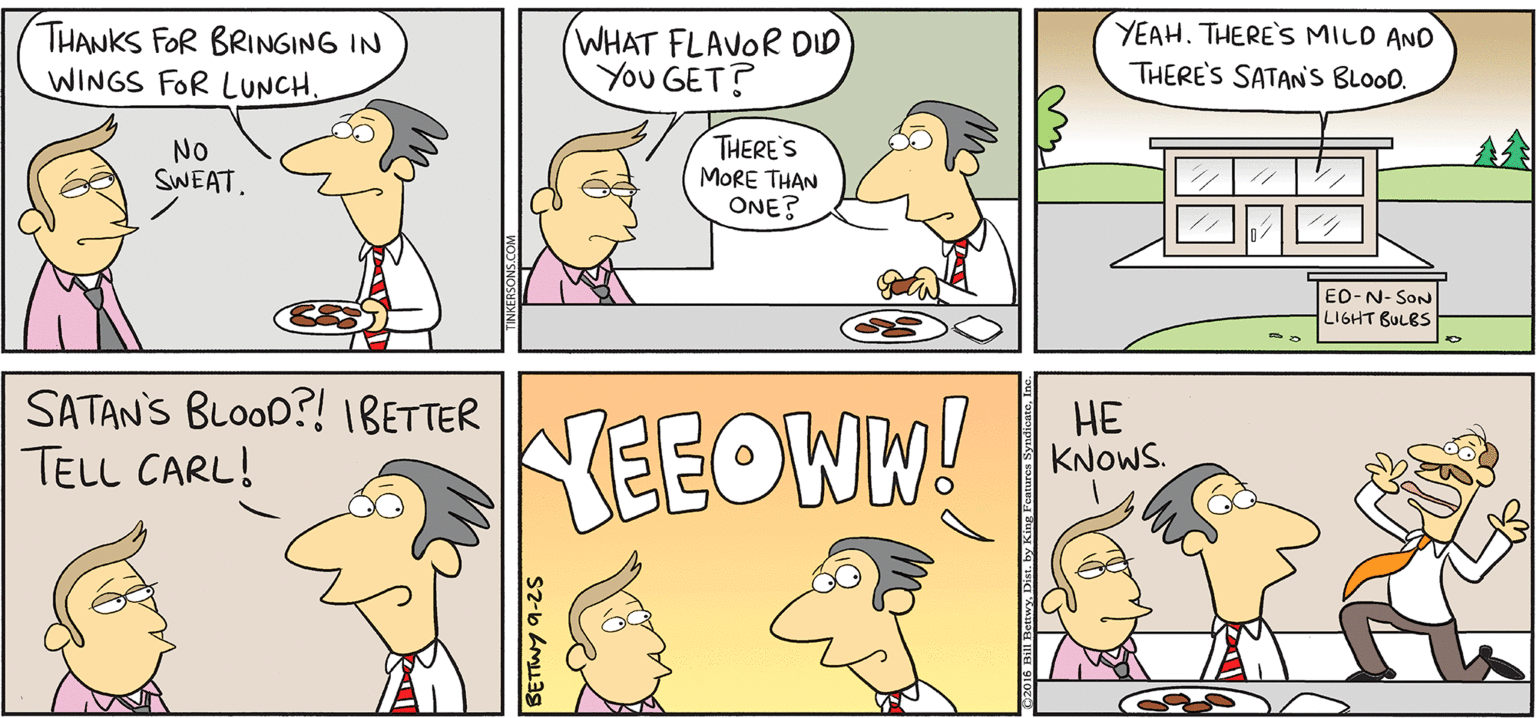 Rectangle OCR: TAKE T FROM KERSONS THANKS FOR BRINGING IN WINGS FOR LUNCH. WHAT FLAVOR OID You GET? YEAH. THERE'S MILD AND THERE'S SATAN'S BLooD. No SWEAT. THERE'S MORE THAN ONE? A? By BIL BETNY EO-N- SoN LISHHT BULES SATAN'S BLOOD?! IBETTER TELL CARL! NEEOWN! ?? KNOWS. TAKE T FROM KERSONS THANKS FOR BRINGING IN WINGS FOR LUNCH. WHAT FLAVOR OID You GET? YEAH. THERE'S MILD AND THERE'S SATAN'S BLooD. No SWEAT. THERE'S MORE THAN ONE? A ? By BIL BETNY EO-N- SoN LISHHT BULES SATAN'S BLOOD?! IBETTER TELL CARL! NEEOWN! ?? KNOWS.