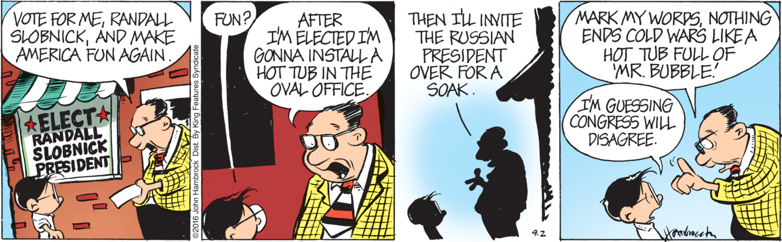 Comics OCR: VOTE FOR MERANDALL SLOBNICKAND MAKE AMERICA FUN AGAIN. FUN? AFTER IM ELECTED IM GONNA INSTALLA HOT TUB IN THE OVAL OFFICE. THEN ILL INVITE THE RUSSIAN PRESIDENT OVER FOR A SOAK. MARK MY WORDSNOTHING ENDS COLD WARS LIKE A HOT TUB FULL OF 'MR. BUBBLE. ELECTA RANDALL SLOBNICK PRESIDENT I'M GUESSING CONGRESS WILL DISAGREE. Handmccta 4.2 VOTE FOR MERANDALL SLOBNICKAND MAKE AMERICA FUN AGAIN. FUN? AFTER IM ELECTED IM GONNA INSTALLA HOT TUB IN THE OVAL OFFICE. THEN ILL INVITE THE RUSSIAN PRESIDENT OVER FOR A SOAK. MARK MY WORDSNOTHING ENDS COLD WARS LIKE A HOT TUB FULL OF 'MR. BUBBLE. ELECTA RANDALL SLOBNICK PRESIDENT I'M GUESSING CONGRESS WILL DISAGREE. Handmccta 4.2