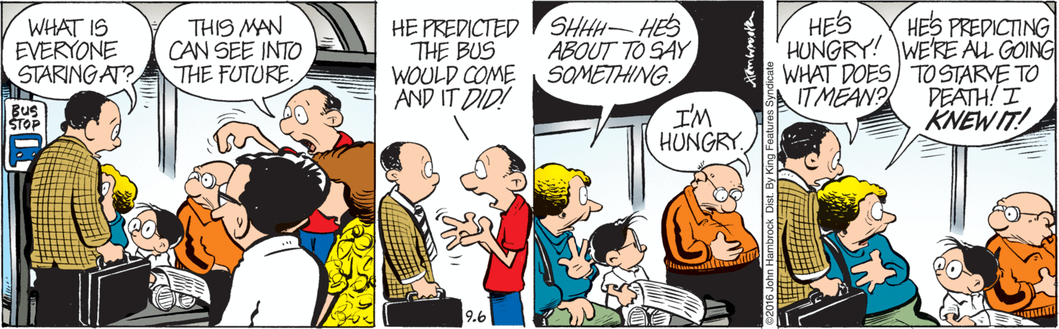 Humour OCR: HES WHAT IS EVERYONE STARINGAT? THIS MAN CAN SEE INTO THE FUTURE. HE PREDICTED THE BUS WOULD COME AND IT DID! SHHH HES ABOUT TO SAY SOMETHING. HES PREDICTING HUNGRY! WE'RE ALL GOING WHAT DOES) TO STARVE TO PEATH! I KNEWIT! IT MEAN? Bus STOP I'M HUNGRY. 9.6 HES WHAT IS EVERYONE STARINGAT? THIS MAN CAN SEE INTO THE FUTURE. HE PREDICTED THE BUS WOULD COME AND IT DID! SHHH HES ABOUT TO SAY SOMETHING. HES PREDICTING HUNGRY! WE'RE ALL GOING WHAT DOES) TO STARVE TO PEATH! I KNEWIT! IT MEAN? Bus STOP I'M HUNGRY. 9.6
