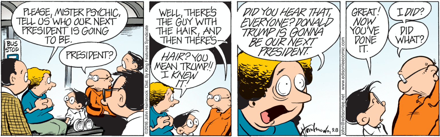 Mammal OCR: PLEASETELL US'WHO OUR NEXT PRESIDENT IS GOING TO BE. WELLTHERES THE GUY WITH THE HAIRAND THEN THERES DID YOU HEAR THATEVERYONE? DONALD TRUMP IS GONNA BE OUR NEXT PRESIDENT GREAT! NOW YOU'VE DONE IT. I DID? DID WHAT? BUS STOP HAIR? YOU MEAN TRUMP! I KNEW IT! PRESIDENT? brock Dist. By PLEASEMISTER PSYCHICTELL US'WHO OUR NEXT PRESIDENT IS GOING TO BE. WELLTHERES THE GUY WITH THE HAIRAND THEN THERES DID YOU HEAR THATEVERYONE? DONALD TRUMP IS GONNA BE OUR NEXT PRESIDENT GREAT! NOW YOU'VE DONE IT. I DID? DID WHAT? BUS STOP HAIR? YOU MEAN TRUMP! I KNEW IT! PRESIDENT? brock Dist. By