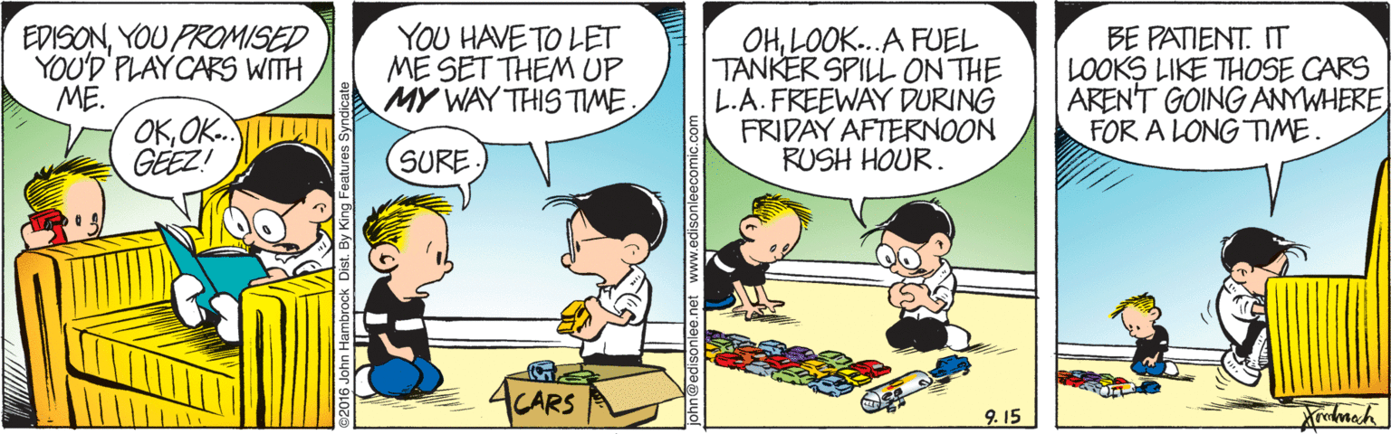 Conversation OCR: EDISONYOU PROMISED YOU'D PLAYCARS WITH ME. OKOK. GEEZ! YOU HAVE TO LET ME SET THEM UP MY WAY THIS TIME OHLOOK..A FUEL TANKER SPILL ON THE L.A.FREEWAY DURING FRIDAY AFTERNOON RUSH HOUR. BE PATIENT. IT LOOKS LIKE THOSE CARS AREN'T GOING ANYWHERE FOR A LONG TIME. SURE CARS 9. 15 EDISONYOU PROMISED YOU'D PLAYCARS WITH ME. OKOK. GEEZ! YOU HAVE TO LET ME SET THEM UP MY WAY THIS TIME OHLOOK..A FUEL TANKER SPILL ON THE L.A.FREEWAY DURING FRIDAY AFTERNOON RUSH HOUR. BE PATIENT. IT LOOKS LIKE THOSE CARS AREN'T GOING ANYWHERE FOR A LONG TIME. SURE CARS 9. 15