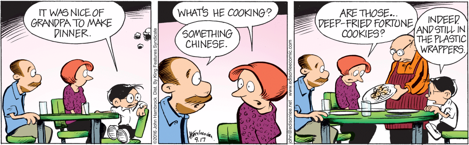 Interaction OCR: WHATS HE COOKING? IT WAS NICE OF GRANDPA TO MAKE DINNER. ARE THOSE... DEEP-FRIED FORTUNE COOKIES? INDEED AND STILL IN THE PLASTIC WRAPPERS. SOMETHING CHINESE. 9.17 016 John Hambrock Dist. By King Features Sy WHATS HE COOKING? IT WAS NICE OF GRANDPA TO MAKE DINNER. ARE THOSE... DEEP-FRIED FORTUNE COOKIES? INDEED AND STILL IN THE PLASTIC WRAPPERS. SOMETHING CHINESE. 9.17 016 John Hambrock Dist. By King Features Sy