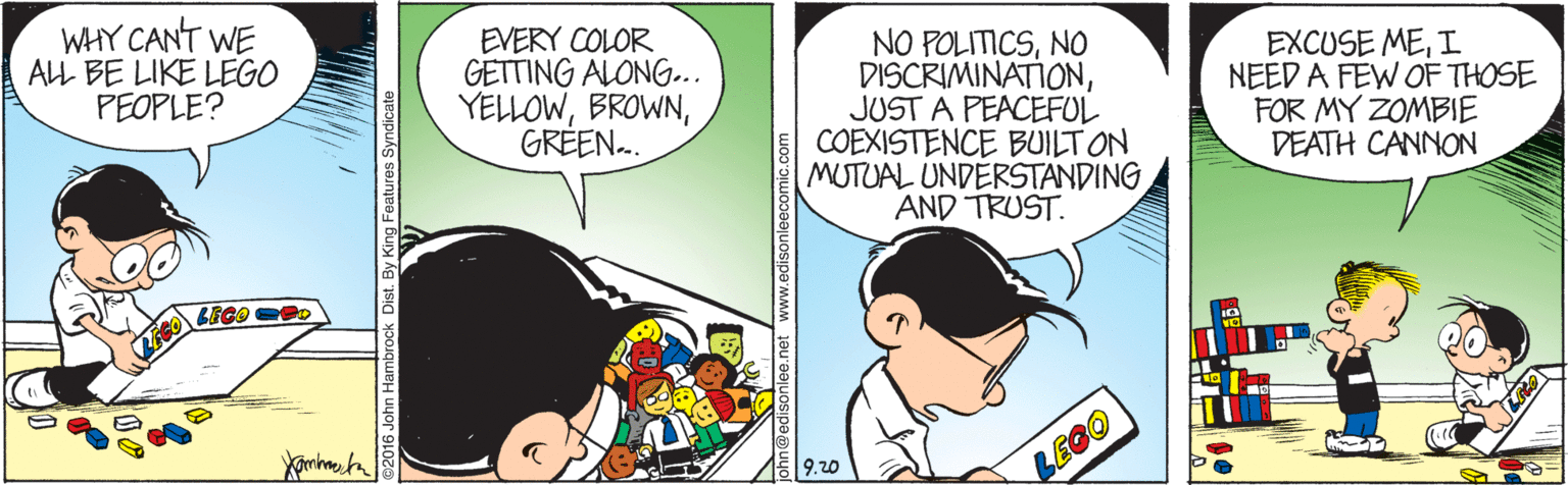 Font OCR: WHY CANT WE ALL BE LIKE LEGO PEOPLE? EVERY COLOR GETTING ALONG... YELLOWGREEN.. NO POLITICSNO DISCRIMINATIONJUST A PEACEFUL COEXISTENCE BUILT ON MUTUAL UNDERSTANDING AND TRUST. EXCUSE MEI NEED A FEW OF THOSE FOR MY ZOMBIE DEATH CANNON BEGO PD LEGO 016 John Hambrock Isonlee.net edisonleecomic.com WHY CANT WE ALL BE LIKE LEGO PEOPLE? EVERY COLOR GETTING ALONG... YELLOWGREEN.. NO POLITICSNO DISCRIMINATIONJUST A PEACEFUL COEXISTENCE BUILT ON MUTUAL UNDERSTANDING AND TRUST. EXCUSE MEI NEED A FEW OF THOSE FOR MY ZOMBIE DEATH CANNON BEGO PD LEGO 016 John Hambrock Isonlee.net edisonleecomic.com