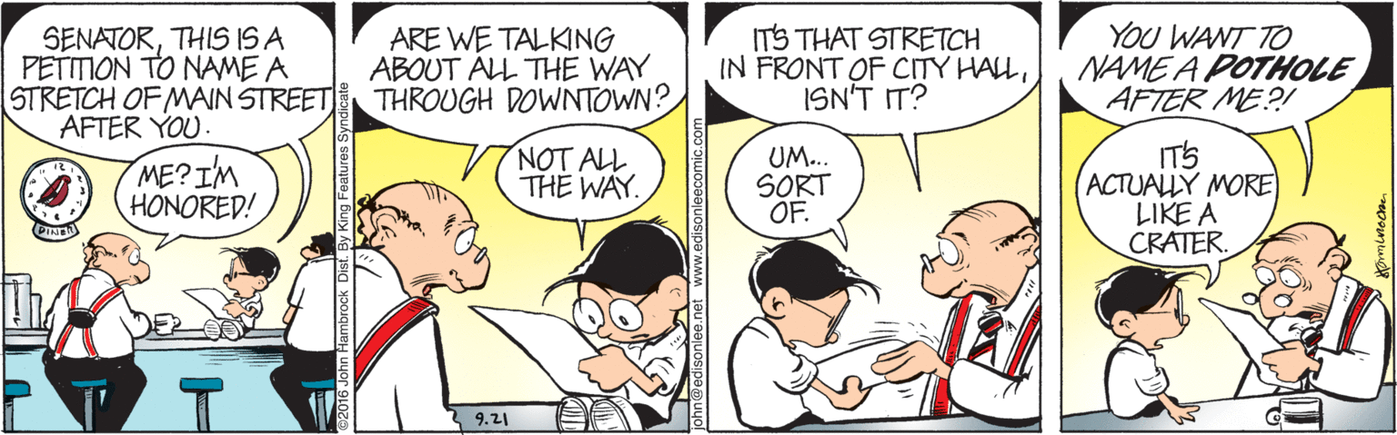 Jaw OCR: ITS THAT STRETCH IN FRONT OF CITY HALLISN'T IT? YOU WANT TO NAME A POTHOLE AFTER ME?! SENATORTHIS IS A PETITION TO NAME A STRETCH OF MAIN STREET AFTER YOU. ME?IM HONORED! ARE WE TALKING ABOUT ALL THE WAY THROUGH DOWNTOWN? NOT ALL THE WAY. UM... SORT OF. ITS (ACTUALLY MORE LIKE A CRATER. 9.21 .net www.edisonleecomic.com ITS THAT STRETCH IN FRONT OF CITY HALLISN'T IT? YOU WANT TO NAME A POTHOLE AFTER ME?! SENATORTHIS IS A PETITION TO NAME A STRETCH OF MAIN STREET AFTER YOU. ME?IM HONORED! ARE WE TALKING ABOUT ALL THE WAY THROUGH DOWNTOWN? NOT ALL THE WAY. UM... SORT OF. ITS (ACTUALLY MORE LIKE A CRATER. 9.21 .net www.edisonleecomic.com