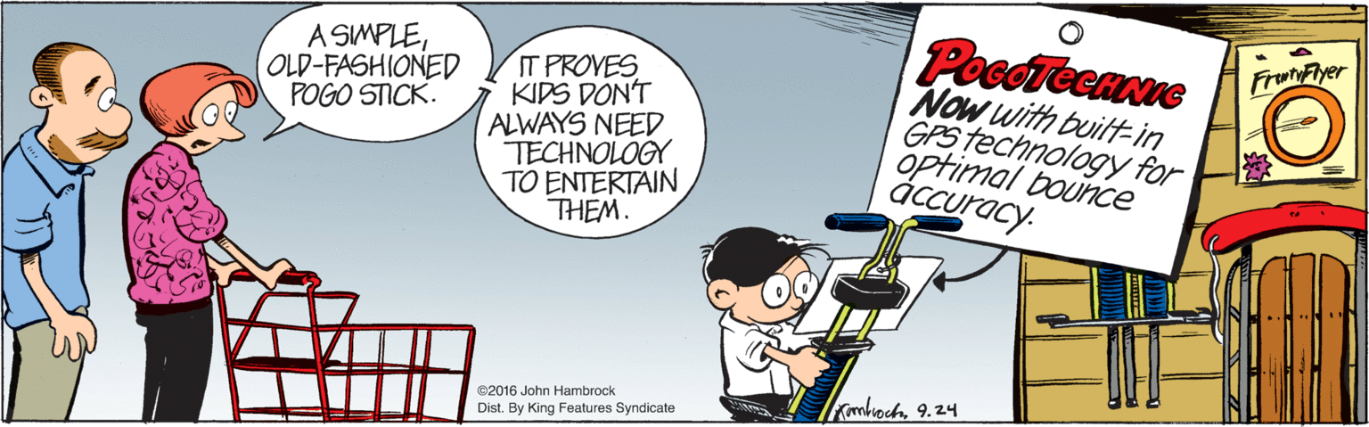 Conversation OCR: PocdTeenue Now with buittin GPS technology for optimal bounce áccuracy. A SIMPLEOLD-FASHIONED POGO STICK. FrunFyer IT PROVES KIDS DON'T ALWAYS NEED TECHNOLOGY TO ENTERTAIN THEM. Imboch9.24 ©2016 John Hambrock Dist. By King Features Syndicate PocdTeenue Now with buittin GPS technology for optimal bounce áccuracy. A SIMPLEOLD-FASHIONED POGO STICK. FrunFyer IT PROVES KIDS DON'T ALWAYS NEED TECHNOLOGY TO ENTERTAIN THEM. Imboch9.24 ©2016 John Hambrock Dist. By King Features Syndicate