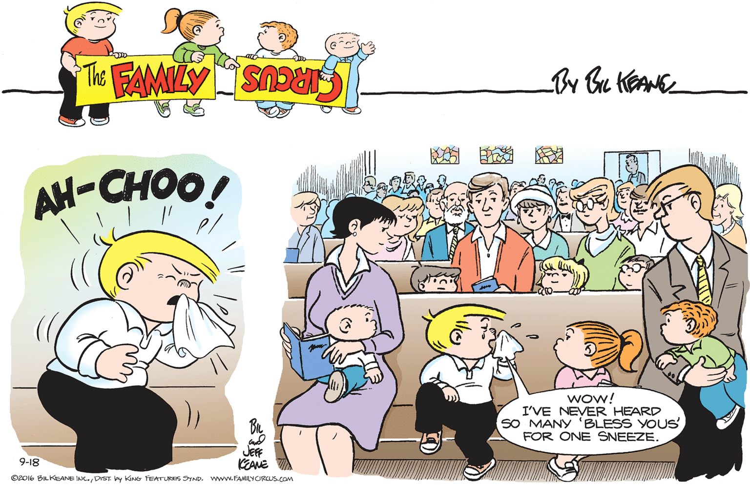 Friendship OCR: ? ? ? AH-CHOO! wow! I'VE NEVER HEARD SO MANY 'BLESS YOUSFOR ONE SNEEZE. JEFF KEANE 9-18 ©2016 BILKEANE INC. DIST. ey KING FEATURES SYND. www. FAMILYCIRCUS.com ? ? ? AH-CHOO! wow! I'VE NEVER HEARD SO MANY 'BLESS YOUSFOR ONE SNEEZE. JEFF KEANE 9-18 ©2016 BILKEANE INC. DIST. ey KING FEATURES SYND. www. FAMILYCIRCUS.com