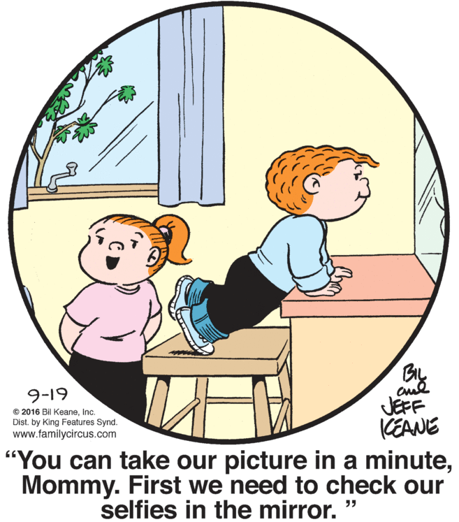 Graphics OCR: 9-19 JEFF KEANE "You can take our picture in a minuteMommy. First we need to check our © 2016 Bil KeaneInc. Dist. by King Features Synd. www.familycircus.com selfies in the mirror. " 9-19 JEFF KEANE "You can take our picture in a minuteMommy. First we need to check our © 2016 Bil KeaneInc. Dist. by King Features Synd. www.familycircus.com selfies in the mirror. "