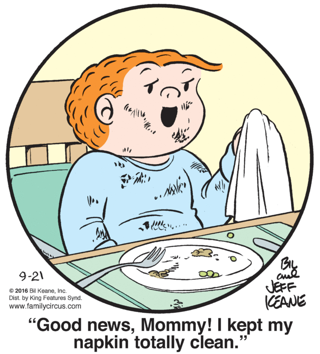 Happy OCR: BIL 9-21 © 2016 Bil KeaneInc. Dist. by King Features Synd. www.familycircus.com JEFF CEANE "Good newsMommy! I kept my napkin totally clean. BIL 9-21 © 2016 Bil KeaneInc. Dist. by King Features Synd. www.familycircus.com JEFF CEANE "Good newsMommy! I kept my napkin totally clean.