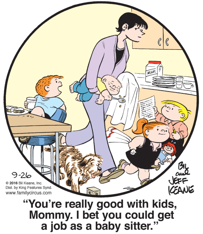 Circle OCR: MILC By cual JEFF 9-26 © 2016 Bil KeaneInc. Dist. by King Features Synd. www.familycircus.com KEANE “You're really good with kidsMommy. I bet you could get a job as a baby sitter." MILC By cual JEFF 9-26 © 2016 Bil KeaneInc. Dist. by King Features Synd. www.familycircus.com KEANE “You're really good with kidsMommy. I bet you could get a job as a baby sitter."