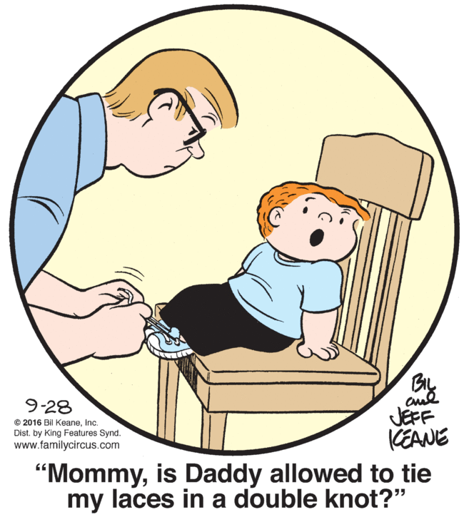 Elbow OCR: aul JEFF KEANE 9-28 © 2016 Bil KeaneInc. Dist. by King Features Synd. www.familycircus.com "Mommyis Daddy allowed to tie my laces in a double knot?" aul JEFF KEANE 9-28 © 2016 Bil KeaneInc. Dist. by King Features Synd. www.familycircus.com "Mommyis Daddy allowed to tie my laces in a double knot?"