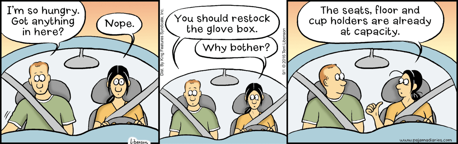 Font OCR: I'm so hungry. Got anything in here? You should restock the glove box. The seatsfloor and cup holders are already at capacity. Nope. Why bother? Libensonwww.pajamadiaries.com Dist By King Feerures Syndicate(C8) I'm so hungry. Got anything in here? You should restock the glove box. The seatsfloor and cup holders are already at capacity. Nope. Why bother? Libensonwww.pajamadiaries.com Dist By King Feerures Syndicate