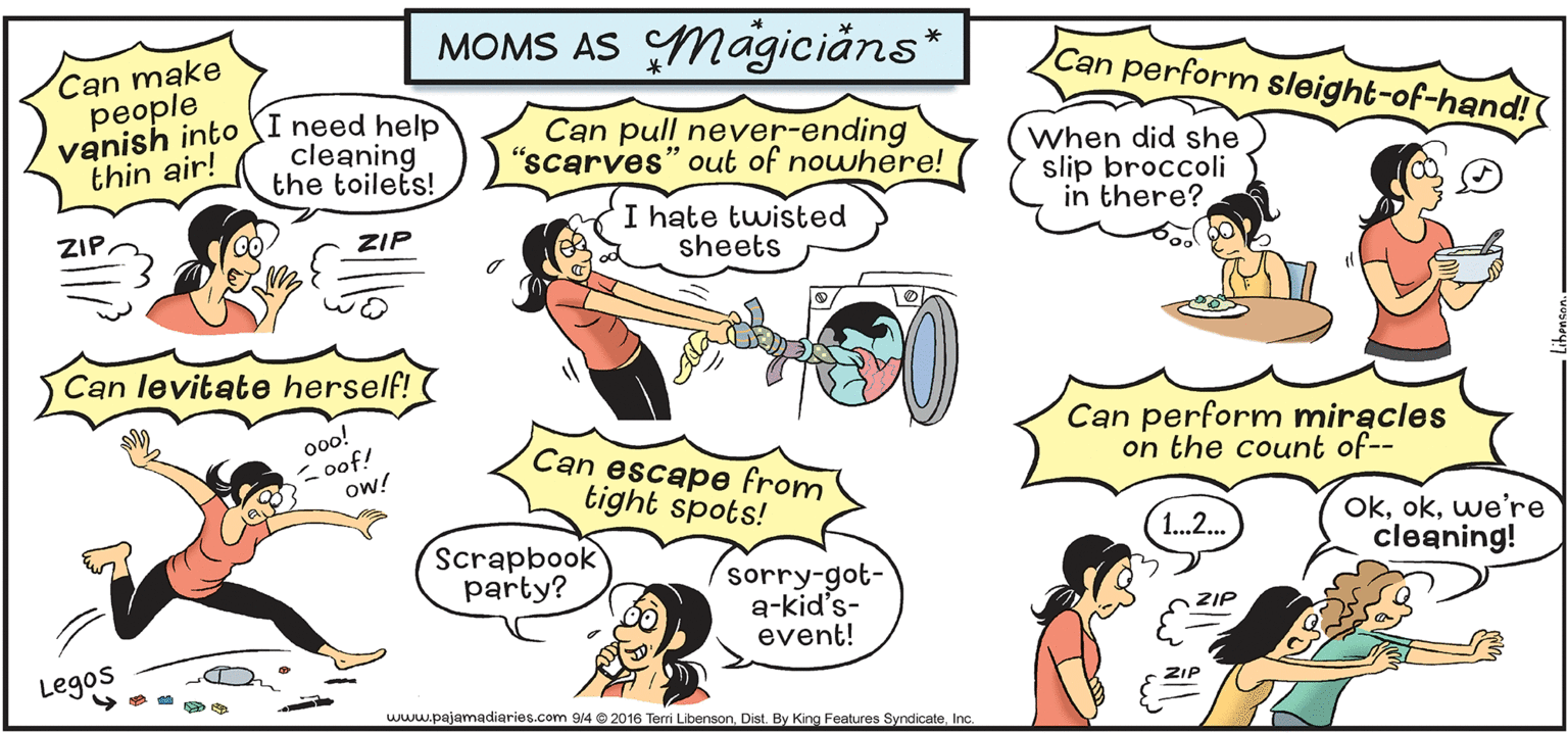 Organism OCR: MOMS AS Magici?ns* Can make people vanish into SI need help thin air! Can perform sleight-of-hand! cleaning the toilets! Can pull never-ending "scarves" out of nowhere! When did she slip broccoli in there? I hate twisted sheets ZIP. ZIP Can levitate herself! 0oo! - oof! ow! Can perform miracles on the count of-- Can escape from tight spots! Okwe're cleaning! 1..2.. Scrapbook party? sorry-got- a-kid's- event! ZIP Legos www.pajamadiaries.com 914 © 2016 Terri Libenson. Dist. By King Features SyndicateInc. MOMS AS Magici?ns* Can make people vanish into SI need help thin air! Can perform sleight-of-hand! cleaning the toilets! Can pull never-ending "scarves" out of nowhere! When did she slip broccoli in there? I hate twisted sheets ZIP. ZIP Can levitate herself! 0oo! - oof! ow! Can perform miracles on the count of-- Can escape from tight spots! Okwe're cleaning! 1..2.. Scrapbook party? sorry-got- a-kid's- event! ZIP Legos www.pajamadiaries.com 914 © 2016 Terri Libenson. Dist. By King Features Syndicate
