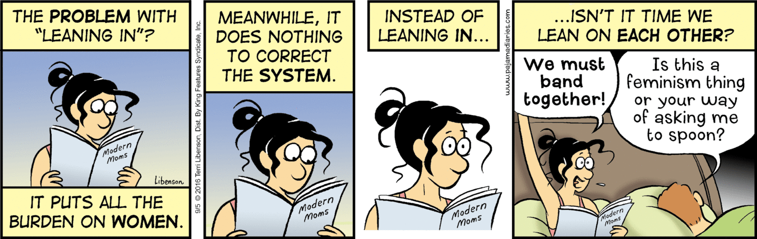 Happy OCR: THE PROBLEM WITH MEANWHILEIT DOES NOTHING TO CORRECT THE SYSTEM. "LEANING IN"? INSTEAD OF LEANING IN... ..ISN'T IT TIME WE LEAN ON EACH OTHER? We must band together! Is this a feminism thing or your way of asking me to spoon? Madern Moms Libenson IT PUTS ALL THE BURDEN ON WOMEN. Modern Modern Moms Moms 2016 Teri LibensonInc. THE PROBLEM WITH MEANWHILEIT DOES NOTHING TO CORRECT THE SYSTEM. "LEANING IN"? INSTEAD OF LEANING IN... ..ISN'T IT TIME WE LEAN ON EACH OTHER? We must band together! Is this a feminism thing or your way of asking me to spoon? Madern Moms Libenson IT PUTS ALL THE BURDEN ON WOMEN. Modern Modern Moms Moms 2016 Teri LibensonDist. By King Features Syndicate