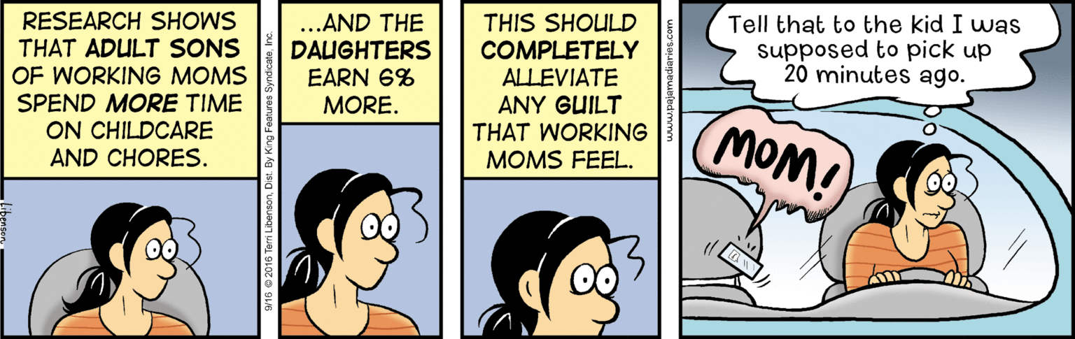 Humour OCR: Tell that to the kid I was supposed to pick up 20 minutes ago. RESEARCH SHOWS THAT ADULT SONS OF WORKING MOMS SPEND MORE TIME ON CHILDCARE AND CHORES. ...AND THE DAUGHTERS EARN 6% MORE. THIS SHOULD COMPLETELY ALLEVIATE ANY GUILT THAT WORKING MOMS FEEL. MOM! SW16 © 2016 Terri LibensonDist Tell that to the kid I was supposed to pick up 20 minutes ago. RESEARCH SHOWS THAT ADULT SONS OF WORKING MOMS SPEND MORE TIME ON CHILDCARE AND CHORES. ...AND THE DAUGHTERS EARN 6% MORE. THIS SHOULD COMPLETELY ALLEVIATE ANY GUILT THAT WORKING MOMS FEEL. MOM! SW16 © 2016 Terri Libenson