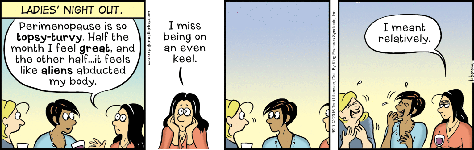 Animated cartoon OCR: LADIES' NIGHT OUT. I miss being on Perimenopause is so topsy-turvy. Half the month I feel greatand the other half..it feels like aliens abducted my body. I meant relatively. an even keel. LADIES' NIGHT OUT. I miss being on Perimenopause is so topsy-turvy. Half the month I feel greatand the other half..it feels like aliens abducted my body. I meant relatively. an even keel.